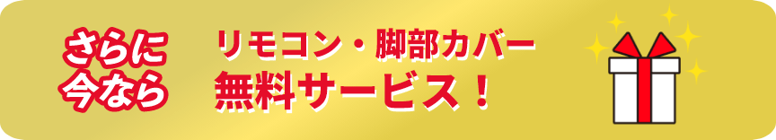 さらに今ならリモコン・脚部カバー無料プレゼント！